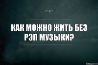 Как можно жить без рэп музыки?