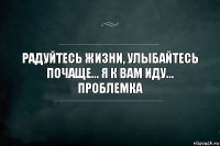 РАДУЙТЕСЬ ЖИЗНИ, УЛЫБАЙТЕСЬ ПОЧАЩЕ... Я к вам иду... Проблемка