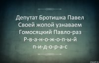 Депутат Бротишка Павел
Своей жопой узнаваем
Гомосяцкий Павло-раз
Р-в-а-н-о-ж-о-п-ы-й п-и-д-о-р-а-с