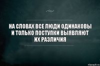 На словах все люди одинаковы
и только поступки выявляют их различия