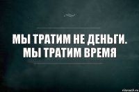 Мы тратим не деньги.
Мы тратим время