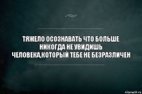 Тяжело осознавать что больше никогда не увидишь человека,который тебе не безразличен