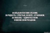 За улыбку платим слезами,
за радость – грустью, за веру – отчаянием,
за любовь – одиночеством.
У жизни свои расценки.