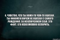 4. Чувство, что ты кому-то чем-то обязан .
Ты никому и ничем не обязан с самого рождения. За исключением себя. Это факт. Его невозможно оспорить.