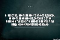 6. Чувство, что тебе кто-то что-то должен.
Никто тебе ничего не должен. С этой логикой ты кому-то чем-то обязан. А ты ведь никому ничем не обязан?