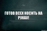 Готов всех носить на руках!