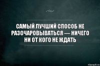 Самый лучший способ не разочаровываться — ничего ни от кого не ждать