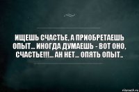 Ищешь счастье, а приобретаешь опыт... Иногда думаешь - вот оно, счастье!!!... Ан нет... Опять опыт..