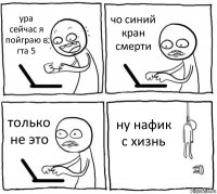 ура сейчас я пойграю в гта 5 чо синий кран смерти только не это ну нафик с хизнь