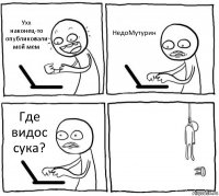 Ухх наконец-то опубликовали мой мем НедоМутурин Где видос сука? 