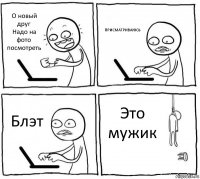 О новый друг
Надо на фото посмотреть ПРИСМАТРИВАЮСЬ Блэт Это мужик