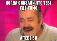 когда сказали что тебе где-то 40 а тебе 50