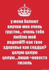 у меня болеют внучки-мне очень грустно...-очень тебя люблю мой родной!!!-как твое здоровье как сердце? целую целую целую....пиши =невеста гюзель