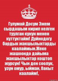 Гулумай Досум Эжем сырдашым кирип келген туулган кунун менен куттуктайм! Дуйнодогу бардык жакшылыктарды каалаймын.Жеке жашоондо дайыма жакшылыктар коштоп журсун! Чын ден соолук, узун омур, ыйман, бакыт каалайм!,