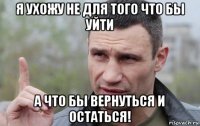 я ухожу не для того что бы уйти а что бы вернуться и остаться!