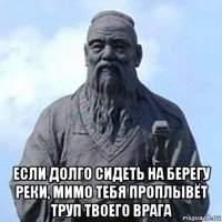  если долго сидеть на берегу реки, мимо тебя проплывёт труп твоего врага