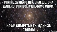 спи не думай о ней, знаешь, она далеко, спи всё излечимо сном, кофе, сигарета и ты один за столом