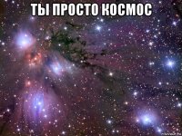 ты просто космос 