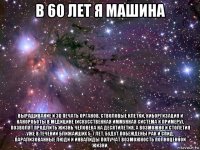 в 60 лет я машина выращивание и 3d печать органов, стволовые клетки, киборгизация и нанороботы в медицине (искусственная иммунная система к примеру), позволят продлить жизнь человека на десятилетия, а возможно и столетия уже в течении ближайших 5-7 лет. будут побеждены рак и спид. парализованные люди и инвалиды получат возможность полноценной жизни.