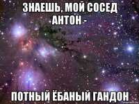 знаешь, мой сосед антон - потный ёбаный гандон