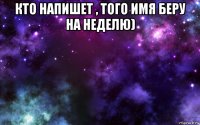 кто напишет , того имя беру на неделю) 