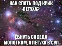 как спать под крик петуха? ёбнуть соседа молотком, а петуха в суп