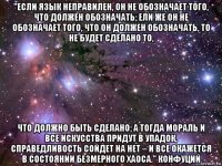 "если язык неправилен, он не обозначает того, что должен обозначать; ели же он не обозначает того, что он должен обозначать, то не будет сделано то, что должно быть сделано; а тогда мораль и все искусства придут в упадок, справедливость сойдет на нет – и все окажется в состоянии безмерного хаоса." конфуций