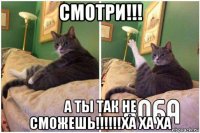 смотри!!! а ты так не сможешь!!!!!!ха ха ха