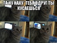 та ну наху* тебя вдруг ты кусаешься 