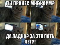 ты принёс мне корм? да ладно? за эти пять лет?!