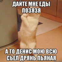 дайте мне еды позязя а то денис мою всю сьел дрянь пьяная