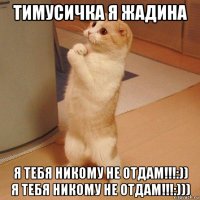 тимусичка я жадина я тебя никому не отдам!!!:)) я тебя никому не отдам!!!:)))