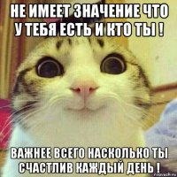 не имеет значение что у тебя есть и кто ты ! важнее всего насколько ты счастлив каждый день !