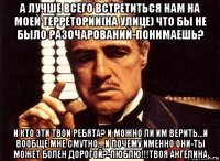 а лучше всего встретиться нам на моей терретории(на улице) что бы не было разочарований-понимаешь? и кто эти твои ребята? и можно ли им верить...и вообще мне смутно....и почему именно они-ты может болен дорогой?-люблю!!!твоя ангелина