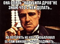 она опять "нарубила дров"не знаю что с ней делать... но потерять не хоч-я избаловал ее-сам виноват- надо подумать...