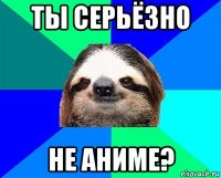 ты серьёзно не аниме?