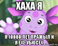 хаха я я 10000 лет пражыл и я ехе убюсех