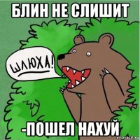 блин не слишит -пошел нахуй