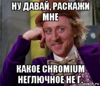 ну давай, раскажи мне какое chromium неглючное не г.