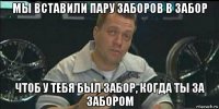 мы вставили пару заборов в забор чтоб у тебя был забор, когда ты за забором