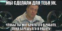 мы сделали для тебя ук, чтобы ты мог брать его в работу, пока берешь его в работу