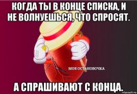 когда ты в конце списка, и не волнуешься, что спросят. а спрашивают с конца.