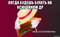 когда будешь бухать на ксюшином др 