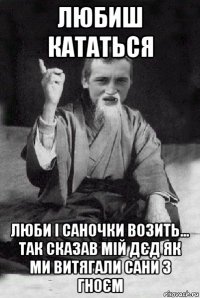 любиш кататься люби і саночки возить... так сказав мій дєд як ми витягали сани з гноєм