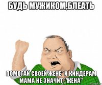 будь мужиком,блеать помогай своей жене* и киндерам мама не значит "жена"