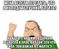 жена велела передать, что я не подкаблучник, блеать! но идею с нашим подарком разнесла в прах, фразой, это что, типа "хуй вам на 8-е марта"?