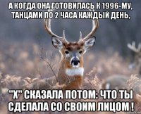 а когда она готовилась к 1996-му, танцами по 2 часа каждый день, "х" сказала потом: что ты сделала со своим лицом !