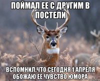 поймал ее с другим в постели вспомнил,что сегодня 1 апреля обожаю ее чувство юмора