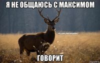 я не общаюсь с максимом говорит