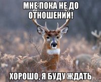 мне пока не до отношений! хорошо, я буду ждать